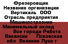 Фрезеровщик › Название организации ­ Вертикаль, ООО › Отрасль предприятия ­ Машиностроение › Минимальный оклад ­ 55 000 - Все города Работа » Вакансии   . Псковская обл.,Великие Луки г.